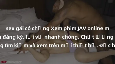 sex gái có chồng Xem phim JAV online miễn phí không cần đăng ký, tải về nhanh chóng. Chất lượng HD, dễ dàng tìm kiếm và xem trên mọi thiết bị. Đặc biệt, không quảng cáo làm phiền.