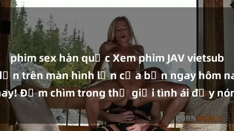 phim sex hàn quốc Xem phim JAV vietsub mới nhất và hấp dẫn trên màn hình lớn của bạn ngay hôm nay! Đắm chìm trong thế giới tình ái đầy nóng bỏng và kích thích.