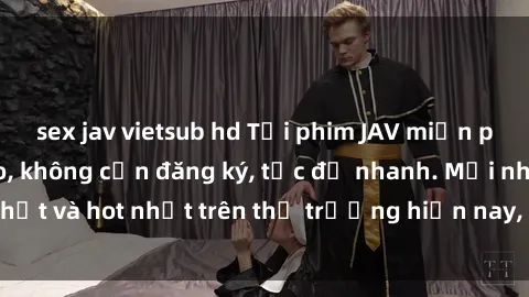 sex jav vietsub hd Tải phim JAV miễn phí chất lượng cao, không cần đăng ký, tốc độ nhanh. Mới nhất và hot nhất trên thị trường hiện nay, cập nhật hàng ngày.