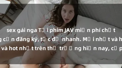 sex gái nga Tải phim JAV miễn phí chất lượng cao, không cần đăng ký, tốc độ nhanh. Mới nhất và hot nhất trên thị trường hiện nay, cập nhật hàng ngày.
