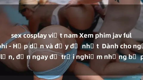 sex cosplay việt nam Xem phim jav full HD online miễn phí - Hấp dẫn và đầy đủ nhất  Dành cho người lớn, đến ngay để trải nghiệm những bộ phim hấp dẫn và hấp dẫn.