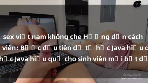 sex việt nam không che Hướng dẫn cách học Java cho sinh viên: Bước đầu tiên để tự học Java hiệu quả cho sinh viên mới bắt đầu là gì?