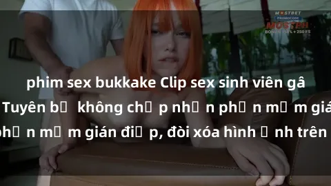 phim sex bukkake Clip sex sinh viên gây sốt mạng xã hội: Tuyên bố không chấp nhận phần mềm gián điệp, đòi xóa hình ảnh trên internet