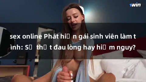 sex online Phát hiện gái sinh viên làm tình: Sự thật đau lòng hay hiểm nguy?