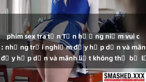 phim sex tra tấn Tận hưởng niềm vui của sex với gái trẻ: những trải nghiệm đầy hấp dẫn và mãnh liệt không thể bỏ lỡ