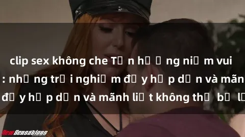 clip sex không che Tận hưởng niềm vui của sex với gái trẻ: những trải nghiệm đầy hấp dẫn và mãnh liệt không thể bỏ lỡ