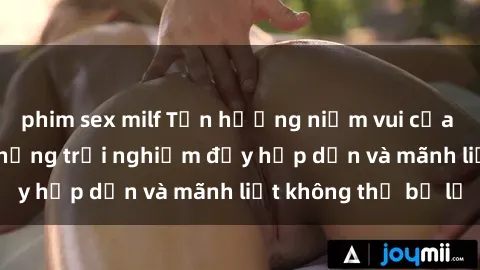 phim sex milf Tận hưởng niềm vui của sex với gái trẻ: những trải nghiệm đầy hấp dẫn và mãnh liệt không thể bỏ lỡ