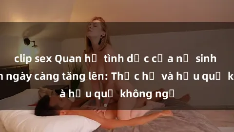 clip sex Quan hệ tình dục của nữ sinh Việt Nam ngày càng tăng lên: Thực hư và hậu quả không ngờ