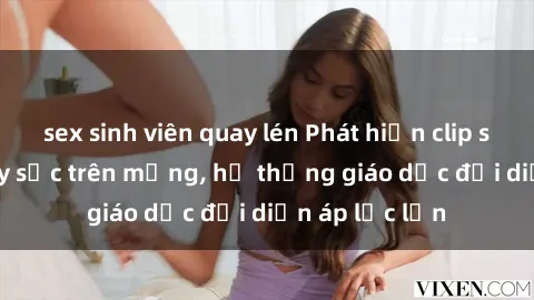 sex sinh viên quay lén Phát hiện clip sex nữ sinh gây sốc trên mạng, hệ thống giáo dục đối diện áp lực lớn