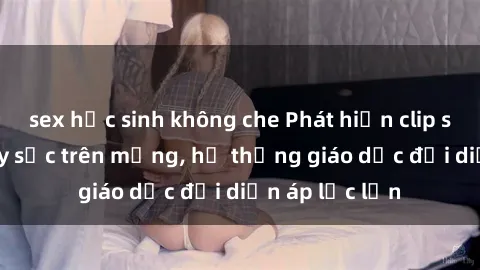 sex học sinh không che Phát hiện clip sex nữ sinh gây sốc trên mạng, hệ thống giáo dục đối diện áp lực lớn