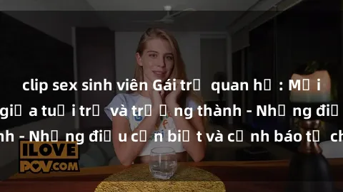 clip sex sinh viên Gái trẻ quan hệ: Mối quan hệ khác biệt giữa tuổi trẻ và trưởng thành - Những điều cần biết và cảnh báo từ chuyên gia