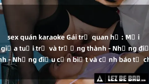 sex quán karaoke Gái trẻ quan hệ: Mối quan hệ khác biệt giữa tuổi trẻ và trưởng thành - Những điều cần biết và cảnh báo từ chuyên gia