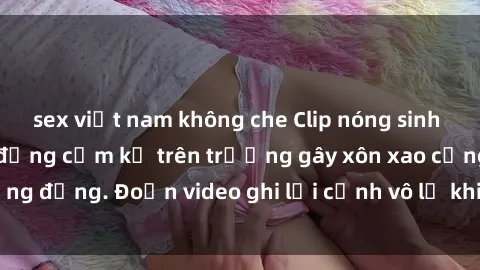 sex việt nam không che Clip nóng sinh viên gây sốc: Hành động cấm kỵ trên trường gây xôn xao cộng đồng. Đoạn video ghi lại cảnh vô lễ khiến dư luận bức xúc.