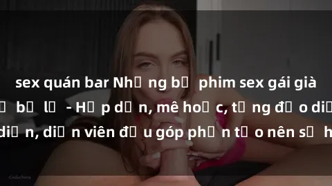 sex quán bar Những bộ phim sex gái già đỉnh cao không thể bỏ lỡ - Hấp dẫn, mê hoặc, từng đạo diễn, diễn viên đều góp phần tạo nên sự hấp dẫn, kích thích.