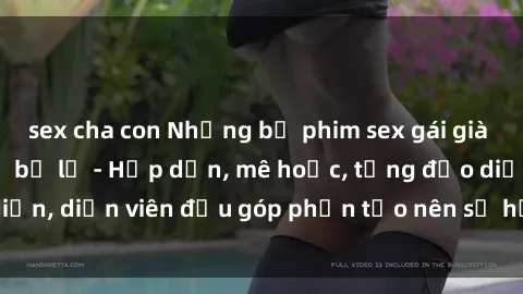 sex cha con Những bộ phim sex gái già đỉnh cao không thể bỏ lỡ - Hấp dẫn, mê hoặc, từng đạo diễn, diễn viên đều góp phần tạo nên sự hấp dẫn, kích thích.