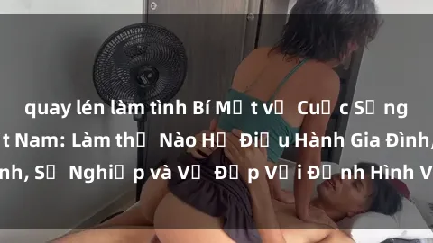 quay lén làm tình Bí Mật về Cuộc Sống Của Các MILF Việt Nam: Làm thế Nào Họ Điều Hành Gia Đình, Sự Nghiệp và Vẻ Đẹp Với Định Hình Văn Hóa Đương Đại