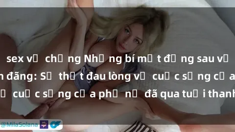 sex vợ chồng Những bí mật đằng sau vẻ ngoài gái già dâm đãng: Sự thật đau lòng về cuộc sống của phụ nữ đã qua tuổi thanh xuân