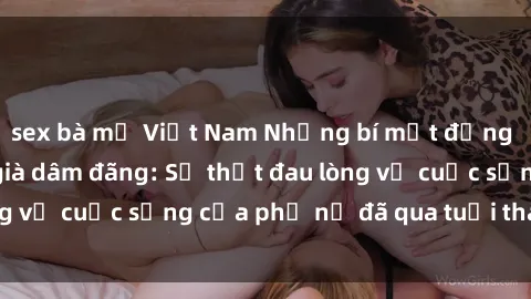 sex bà mẹ Việt Nam Những bí mật đằng sau vẻ ngoài gái già dâm đãng: Sự thật đau lòng về cuộc sống của phụ nữ đã qua tuổi thanh xuân