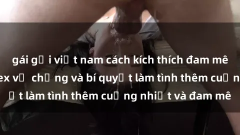 gái gọi việt nam cách kích thích đam mê trong hôn nhân: Sex vợ chồng và bí quyết làm tình thêm cuồng nhiệt và đam mê