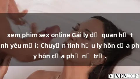 xem phim sex online Gái ly dị quan hệ tìm kiếm tình yêu mới: Chuyện tình hậu ly hôn của phụ nữ trẻ.