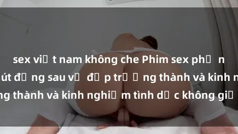 sex việt nam không che Phim sex phụ nữ lớn tuổi: Sức hút đằng sau vẻ đẹp trưởng thành và kinh nghiệm tình dục không giới hạn