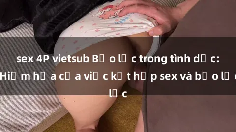 sex 4P vietsub Bạo lực trong tình dục: Hiểm họa của việc kết hợp sex và bạo lực