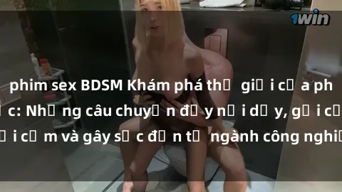 phim sex BDSM Khám phá thế giới của phim sex nô lệ tình dục: Những câu chuyện đầy nổi dậy, gợi cảm và gây sốc đến từ ngành công nghiệp giải trí đen tối