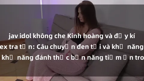 jav idol không che Kinh hoàng và đầy kích thích với phim sex tra tấn: Câu chuyện đen tối và khả năng đánh thức bản năng tiềm ẩn trong con người