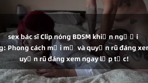 sex bác sĩ Clip nóng BDSM khiến người xem phát cuồng: Phong cách mới mẻ và quyến rũ đáng xem ngay lập tức!