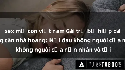 sex mẹ con việt nam Gái trẻ bị hiếp dâm bạo lực trong căn nhà hoang: Nỗi đau không nguôi của nạn nhân vô tội