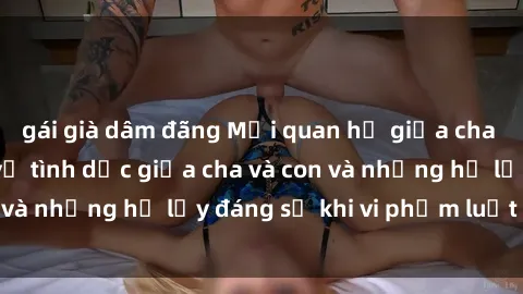 gái già dâm đãng Mối quan hệ giữa cha và con: Sự thật về tình dục giữa cha và con và những hệ lụy đáng sợ khi vi phạm luật pháp.