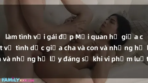 làm tình với gái đẹp Mối quan hệ giữa cha và con: Sự thật về tình dục giữa cha và con và những hệ lụy đáng sợ khi vi phạm luật pháp.