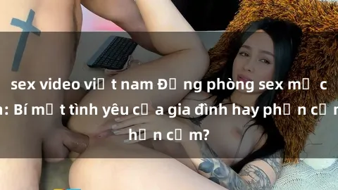 sex video việt nam Động phòng sex mẹ con: Bí mật tình yêu của gia đình hay phản cảm?