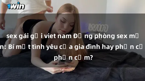 sex gái gọi viet nam Động phòng sex mẹ con: Bí mật tình yêu của gia đình hay phản cảm?