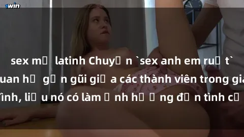 sex mỹ latinh Chuyện `sex anh em ruột` - Đề cập đến quan hệ gần gũi giữa các thành viên trong gia đình, liệu nó có làm ảnh hưởng đến tình cảm gia đình hay không?