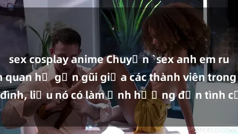 sex cosplay anime Chuyện `sex anh em ruột` - Đề cập đến quan hệ gần gũi giữa các thành viên trong gia đình, liệu nó có làm ảnh hưởng đến tình cảm gia đình hay không?