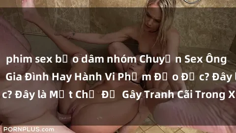 phim sex bạo dâm nhóm Chuyện Sex Ông Cháu: Mối Quan Hệ Gia Đình Hay Hành Vi Phạm Đạo Đức? Đây là Một Chủ Đề Gây Tranh Cãi Trong Xã Hội Hiện Nay.