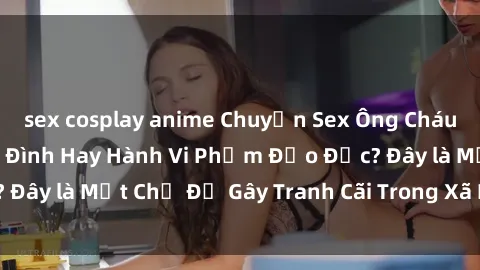 sex cosplay anime Chuyện Sex Ông Cháu: Mối Quan Hệ Gia Đình Hay Hành Vi Phạm Đạo Đức? Đây là Một Chủ Đề Gây Tranh Cãi Trong Xã Hội Hiện Nay.