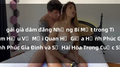gái già dâm đãng Những Bí Mật trong Tình Dục Gia Đình: Tìm Hiểu Về Mối Quan Hệ Giữa Hạnh Phúc Gia Đình và Sự Hài Hòa Trong Cuộc Sống Tình Dục