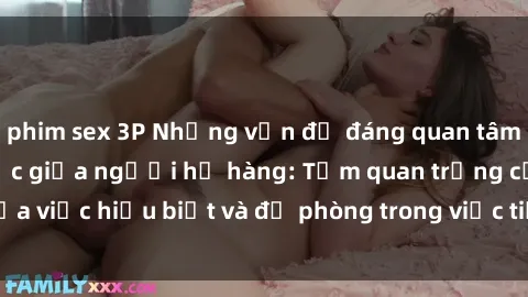 phim sex 3P Những vấn đề đáng quan tâm về quan hệ tình dục giữa người họ hàng: Tầm quan trọng của việc hiểu biết và đề phòng trong việc tiếp xúc trong gia đình.