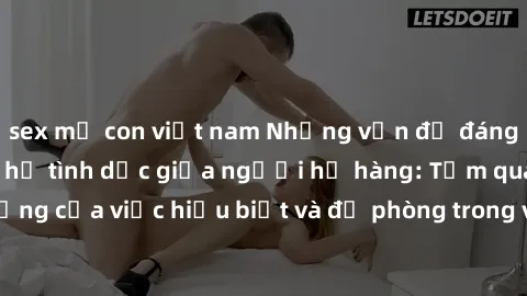 sex mẹ con việt nam Những vấn đề đáng quan tâm về quan hệ tình dục giữa người họ hàng: Tầm quan trọng của việc hiểu biết và đề phòng trong việc tiếp xúc trong gia đình.