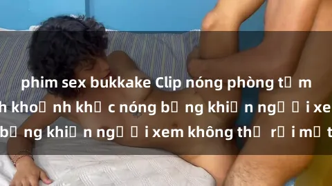 phim sex bukkake Clip nóng phòng tắm gây sốt: Cận cảnh khoảnh khắc nóng bỏng khiến người xem không thể rời mắt