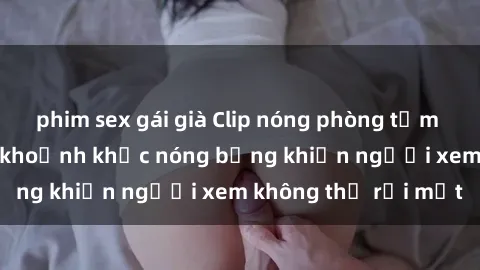 phim sex gái già Clip nóng phòng tắm gây sốt: Cận cảnh khoảnh khắc nóng bỏng khiến người xem không thể rời mắt