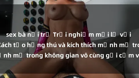 sex bà nội trợ Trải nghiệm mới lạ với sex phòng tắm - Cách tạo hứng thú và kích thích mạnh mẽ trong không gian vô cùng gợi cảm và lãng mạn