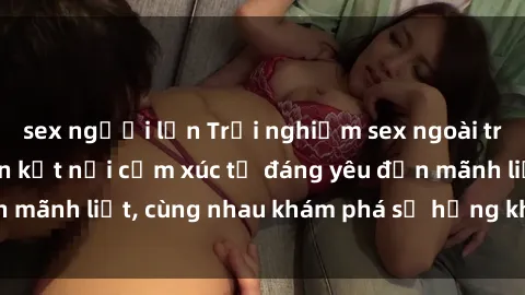 sex người lớn Trải nghiệm sex ngoài trời: Khi thiên nhiên kết nối cảm xúc từ đáng yêu đến mãnh liệt, cùng nhau khám phá sự hứng khởi và thú vị.