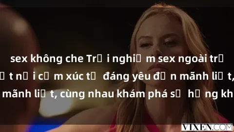 sex không che Trải nghiệm sex ngoài trời: Khi thiên nhiên kết nối cảm xúc từ đáng yêu đến mãnh liệt, cùng nhau khám phá sự hứng khởi và thú vị.