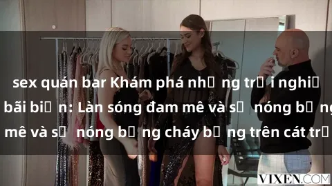 sex quán bar Khám phá những trải nghiệm độc đáo tại sex bãi biển: Làn sóng đam mê và sự nóng bỏng cháy bỏng trên cát trắng