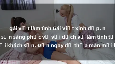gái việt làm tình Gái Việt xinh đẹp, nồng nàn tình cảm, sẵn sàng phục vụ với dịch vụ làm tình tại khách sạn. Đến ngay để thỏa mãn mọi khao khát của bạn!