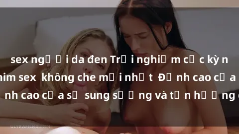 sex người da đen Trải nghiệm cực kỳ nóng bỏng trong phim sex  không che mới nhất  Đỉnh cao của sự sung sướng và tận hưởng chân thật