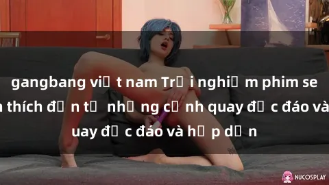 gangbang việt nam Trải nghiệm phim sex : Sự kích thích đến từ những cảnh quay độc đáo và hấp dẫn
